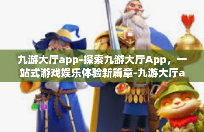 九游大厅app-探索九游大厅App，一站式游戏娱乐体验新篇章-九游大厅app