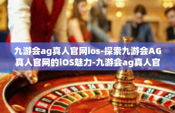 九游会ag真人官网ios-探索九游会AG真人官网的iOS魅力-九游会ag真人官网ios