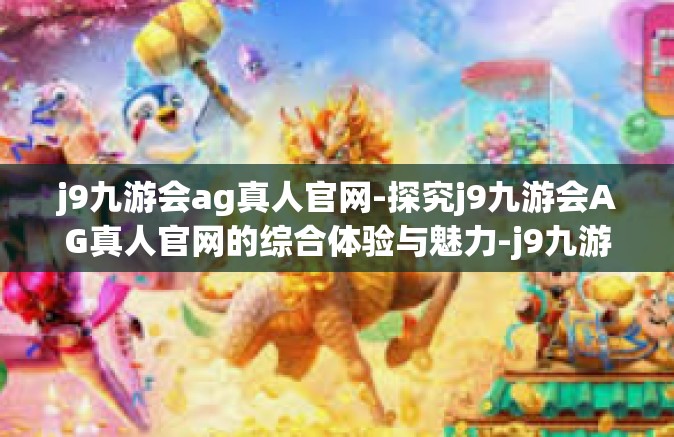 j9九游会ag真人官网-探究j9九游会AG真人官网的综合体验与魅力-j9九游会ag真人官网