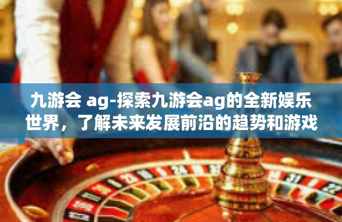 九游会 ag-探索九游会ag的全新娱乐世界，了解未来发展前沿的趋势和游戏方式的独特融合之道-九游会 ag