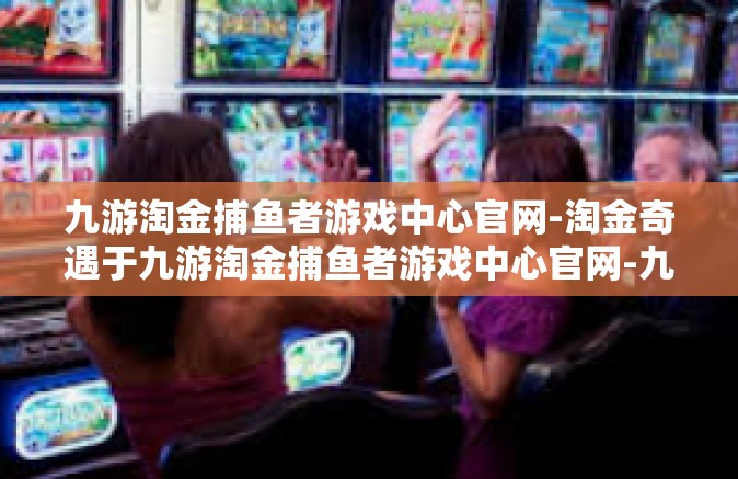 九游淘金捕鱼者游戏中心官网-淘金奇遇于九游淘金捕鱼者游戏中心官网-九游淘金捕鱼者游戏中心官网