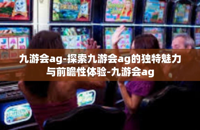 九游会ag-探索九游会ag的独特魅力与前瞻性体验-九游会ag