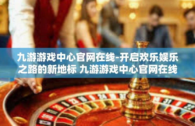 九游游戏中心官网在线-开启欢乐娱乐之路的新地标 九游游戏中心官网在线-九游游戏中心官网在线