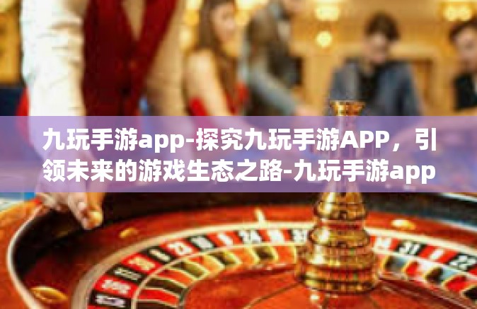 九玩手游app-探究九玩手游APP，引领未来的游戏生态之路-九玩手游app