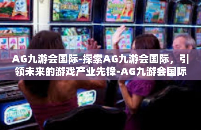 AG九游会国际-探索AG九游会国际，引领未来的游戏产业先锋-AG九游会国际