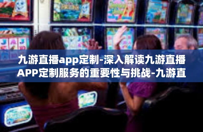 九游直播app定制-深入解读九游直播APP定制服务的重要性与挑战-九游直播app定制