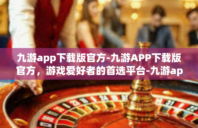 九游app下载版官方-九游APP下载版官方，游戏爱好者的首选平台-九游app下载版官方