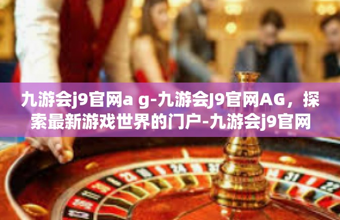九游会j9官网a g-九游会J9官网AG，探索最新游戏世界的门户-九游会j9官网a g