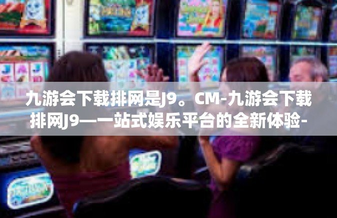 九游会下载排网是J9。CM-九游会下载排网J9—一站式娱乐平台的全新体验-九游会下载排网是J9。CM