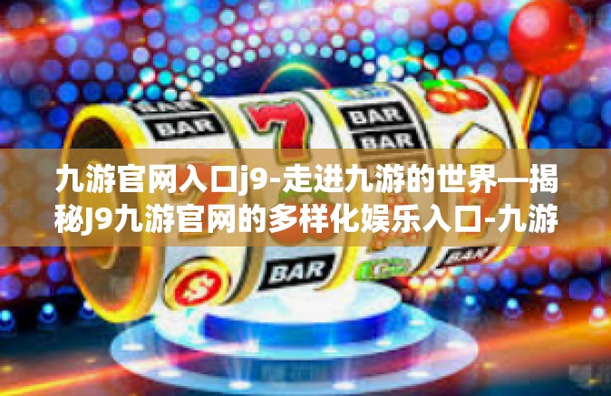 九游官网入口j9-走进九游的世界—揭秘J9九游官网的多样化娱乐入口-九游官网入口j9