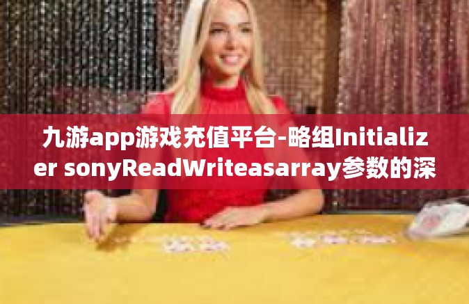 九游app游戏充值平台-略组Initializer sonyReadWriteasarray参数的深入解析，九游APP游戏充值平台研究-九游app游戏充值平台