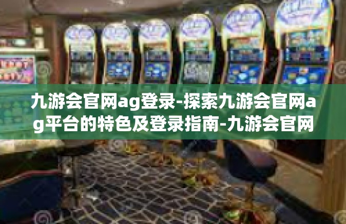 九游会官网ag登录-探索九游会官网ag平台的特色及登录指南-九游会官网ag登录