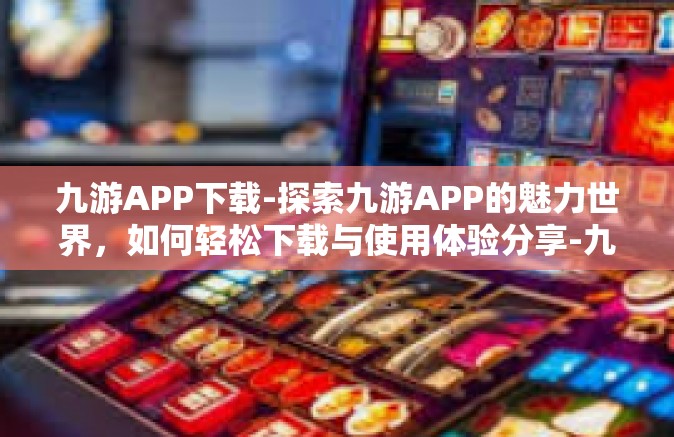 九游APP下载-探索九游APP的魅力世界，如何轻松下载与使用体验分享-九游APP下载