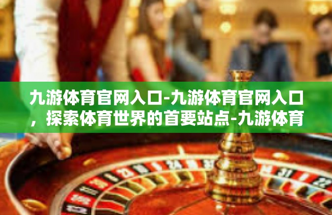 九游体育官网入口-九游体育官网入口，探索体育世界的首要站点-九游体育官网入口