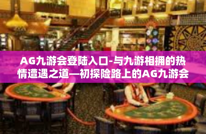AG九游会登陆入口-与九游相拥的热情遭遇之道—初探险路上的AG九游会登陆入口-AG九游会登陆入口
