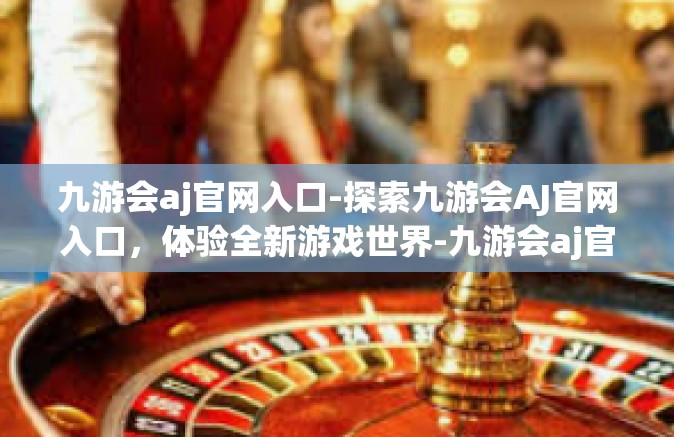九游会aj官网入口-探索九游会AJ官网入口，体验全新游戏世界-九游会aj官网入口