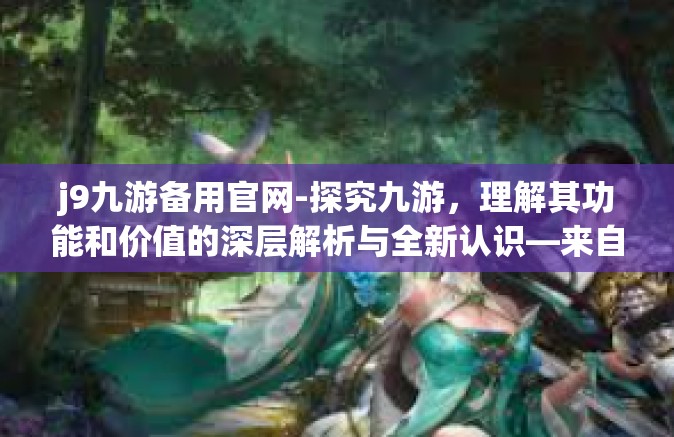 j9九游备用官网-探究九游，理解其功能和价值的深层解析与全新认识—来自九游备用官网的深入解析与前瞻性展望-j9九游备用官网