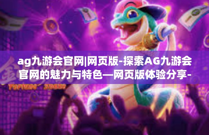 ag九游会官网|网页版-探索AG九游会官网的魅力与特色—网页版体验分享-ag九游会官网|网页版