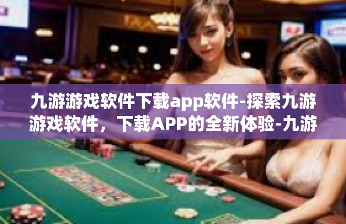 九游游戏软件下载app软件-探索九游游戏软件，下载APP的全新体验-九游游戏软件下载app软件