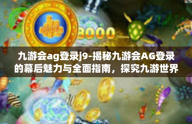 九游会ag登录j9-揭秘九游会AG登录的幕后魅力与全面指南，探究九游世界背后的吸引力及重要亮点J9线上征途的无尽奥秘之旅-九游会ag登录j9