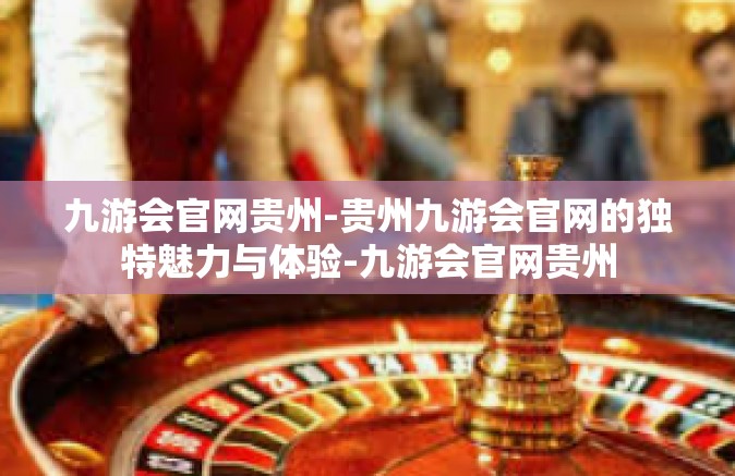 九游会官网贵州-贵州九游会官网的独特魅力与体验-九游会官网贵州