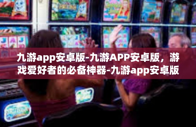 九游app安卓版-九游APP安卓版，游戏爱好者的必备神器-九游app安卓版