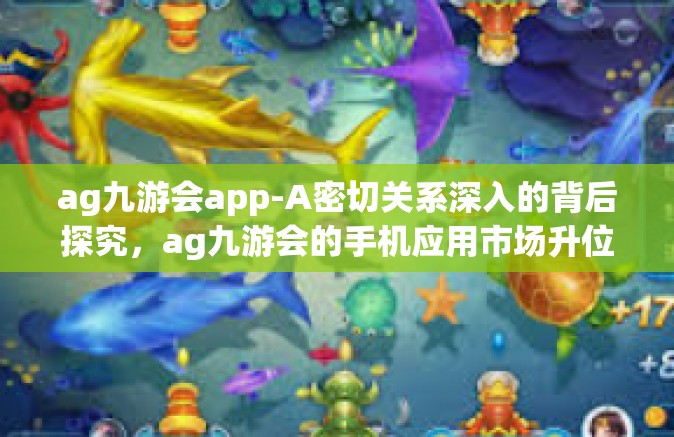 ag九游会app-A密切关系深入的背后探究，ag九游会的手机应用市场升位手秘一上线傍野花普及教养无限的DOC面子世界，体验解析及运用趋势-ag九游会app