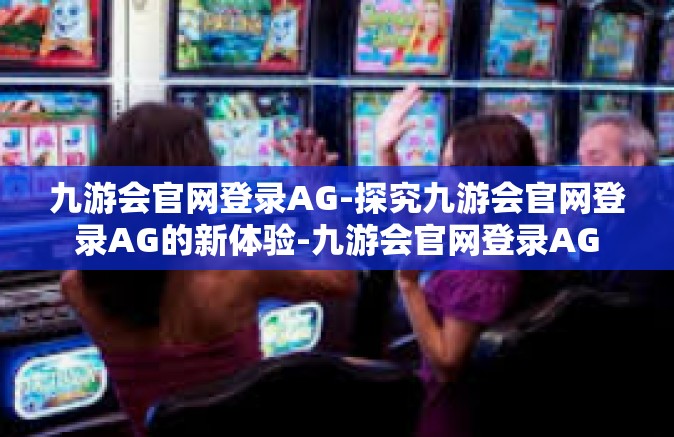九游会官网登录AG-探究九游会官网登录AG的新体验-九游会官网登录AG