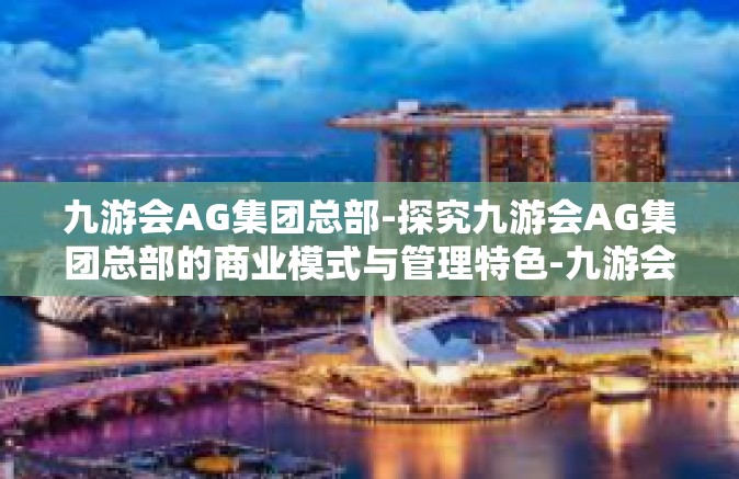 九游会AG集团总部-探究九游会AG集团总部的商业模式与管理特色-九游会AG集团总部